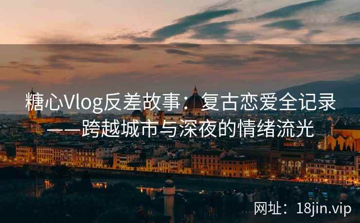 糖心Vlog反差故事：复古恋爱全记录——跨越城市与深夜的情绪流光