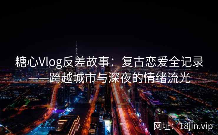 糖心Vlog反差故事：复古恋爱全记录——跨越城市与深夜的情绪流光