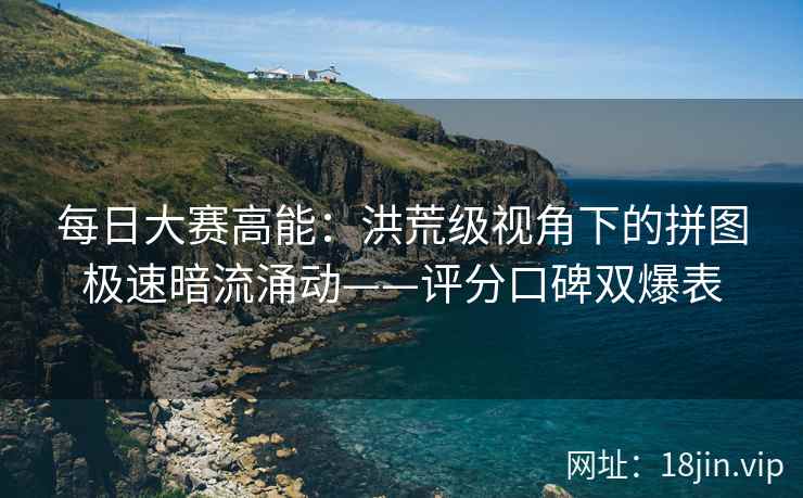 每日大赛高能：洪荒级视角下的拼图极速暗流涌动——评分口碑双爆表