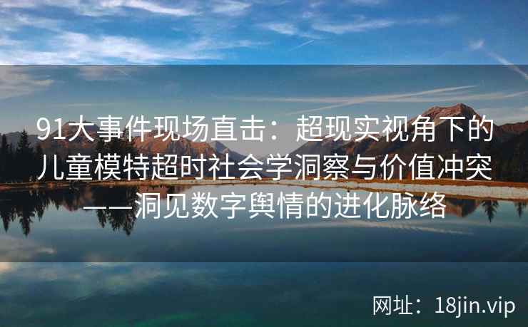 91大事件现场直击：超现实视角下的儿童模特超时社会学洞察与价值冲突——洞见数字舆情的进化脉络