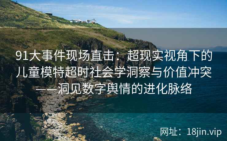 91大事件现场直击：超现实视角下的儿童模特超时社会学洞察与价值冲突——洞见数字舆情的进化脉络