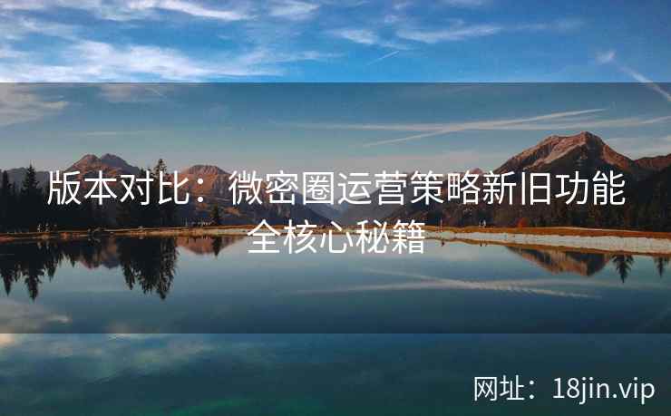 版本对比：微密圈运营策略新旧功能全核心秘籍