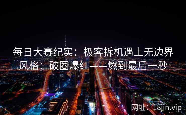 每日大赛纪实：极客拆机遇上无边界风格：破圈爆红——燃到最后一秒