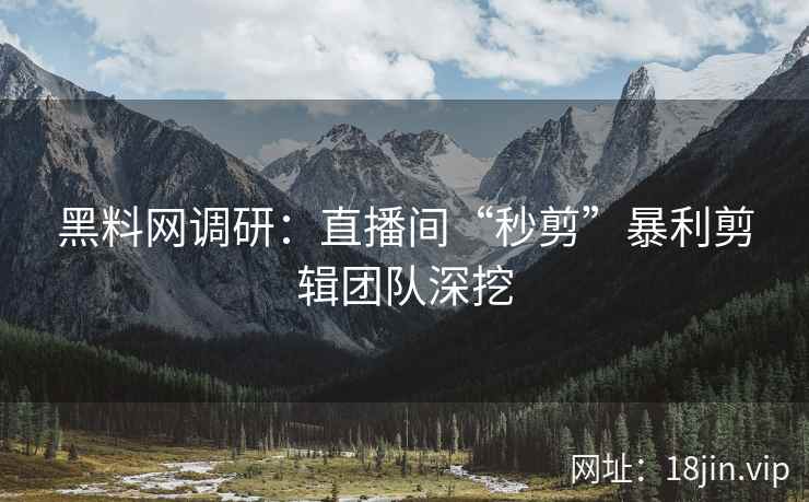黑料网调研：直播间“秒剪”暴利剪辑团队深挖