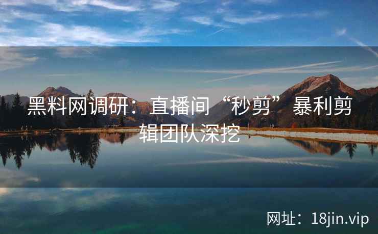黑料网调研：直播间“秒剪”暴利剪辑团队深挖