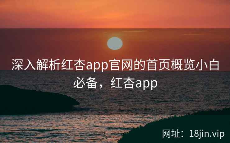 深入解析红杏app官网的首页概览小白必备，红杏app