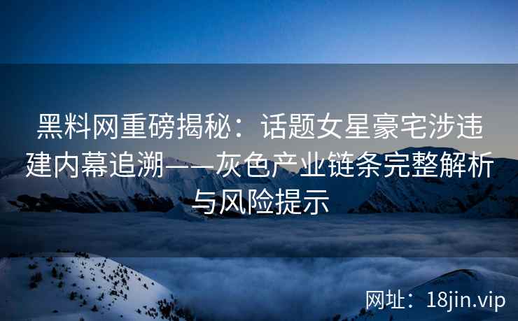 黑料网重磅揭秘：话题女星豪宅涉违建内幕追溯——灰色产业链条完整解析与风险提示