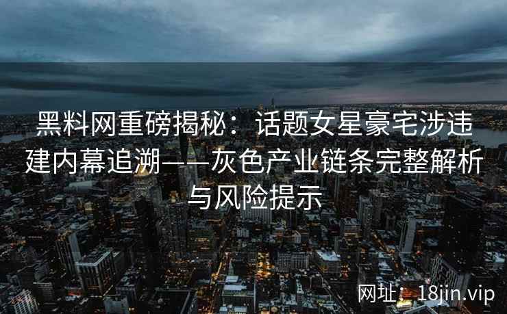黑料网重磅揭秘：话题女星豪宅涉违建内幕追溯——灰色产业链条完整解析与风险提示
