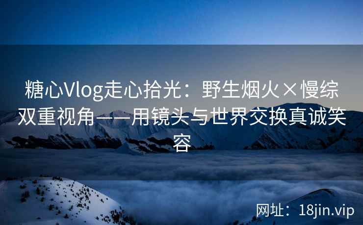 糖心Vlog走心拾光：野生烟火×慢综双重视角——用镜头与世界交换真诚笑容