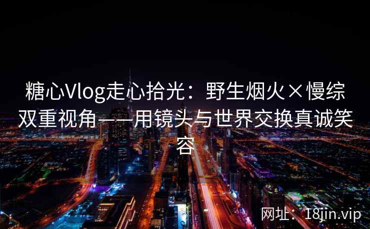 糖心Vlog走心拾光：野生烟火×慢综双重视角——用镜头与世界交换真诚笑容