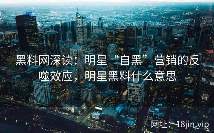 黑料网深读：明星“自黑”营销的反噬效应，明星黑料什么意思