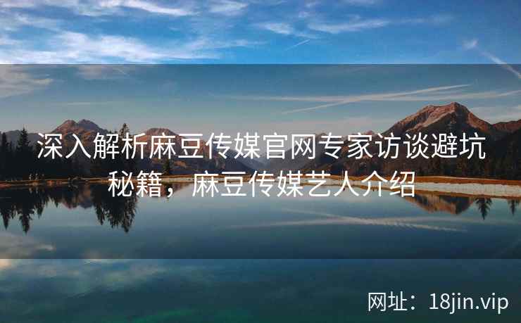 深入解析麻豆传媒官网专家访谈避坑秘籍，麻豆传媒艺人介绍