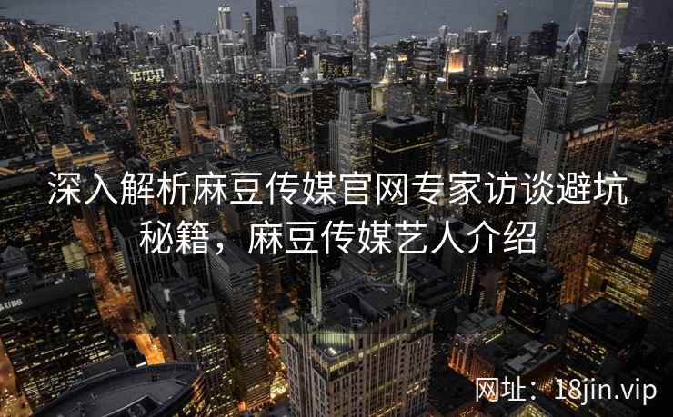 深入解析麻豆传媒官网专家访谈避坑秘籍，麻豆传媒艺人介绍