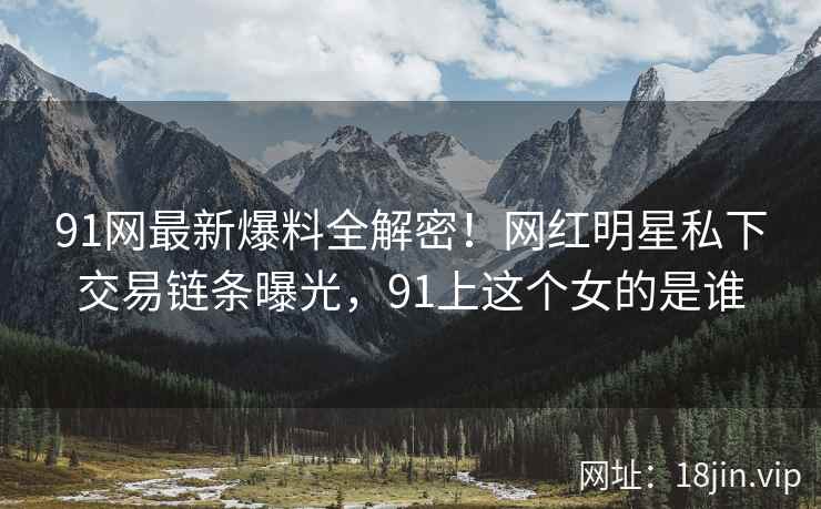 91网最新爆料全解密！网红明星私下交易链条曝光，91上这个女的是谁