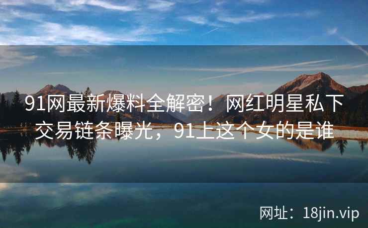 91网最新爆料全解密！网红明星私下交易链条曝光，91上这个女的是谁