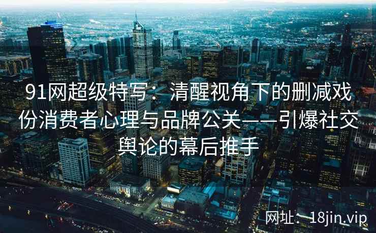 91网超级特写：清醒视角下的删减戏份消费者心理与品牌公关——引爆社交舆论的幕后推手