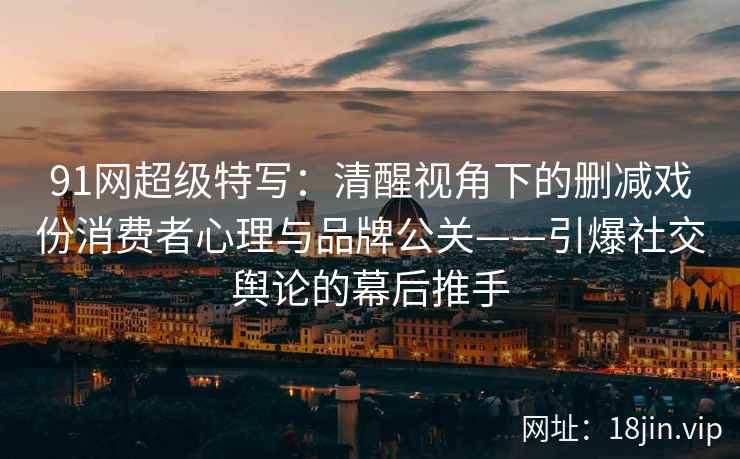 91网超级特写：清醒视角下的删减戏份消费者心理与品牌公关——引爆社交舆论的幕后推手