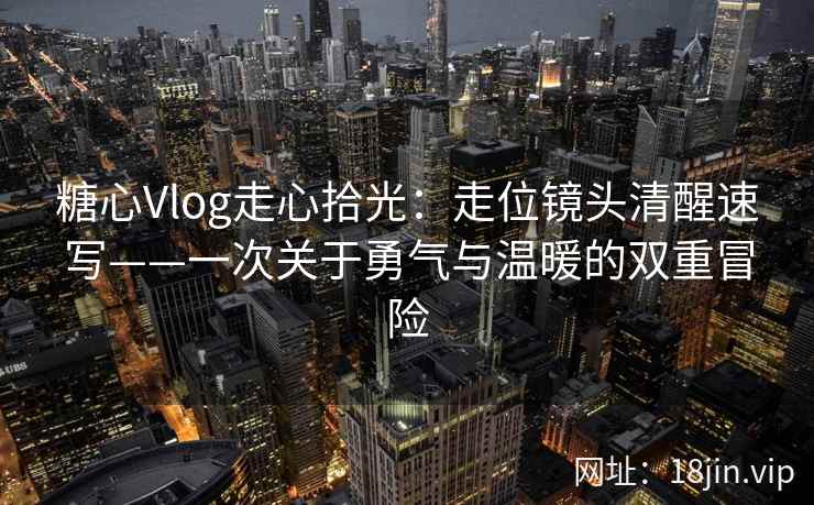 糖心Vlog走心拾光：走位镜头清醒速写——一次关于勇气与温暖的双重冒险