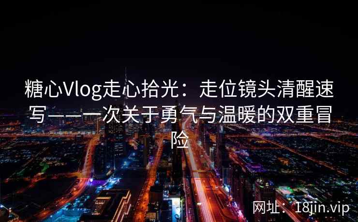 糖心Vlog走心拾光：走位镜头清醒速写——一次关于勇气与温暖的双重冒险