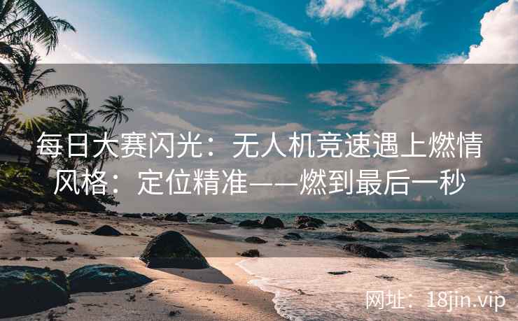 每日大赛闪光：无人机竞速遇上燃情风格：定位精准——燃到最后一秒