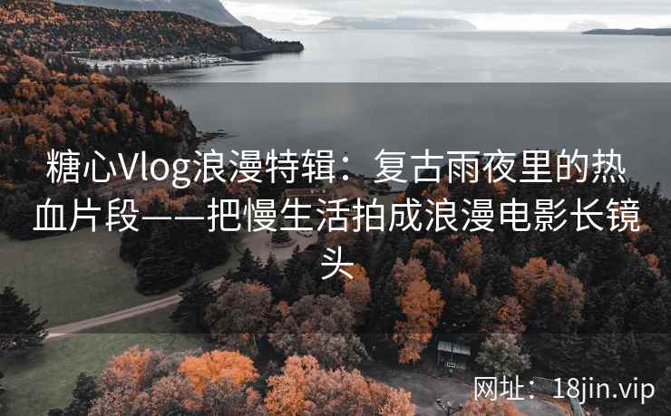 糖心Vlog浪漫特辑：复古雨夜里的热血片段——把慢生活拍成浪漫电影长镜头