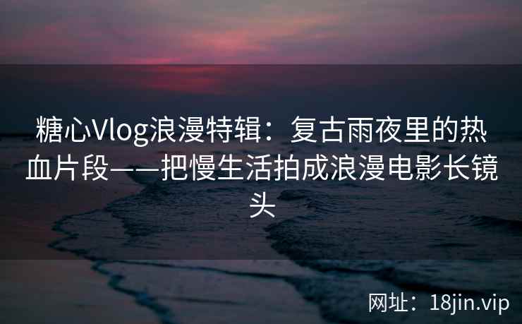 糖心Vlog浪漫特辑：复古雨夜里的热血片段——把慢生活拍成浪漫电影长镜头