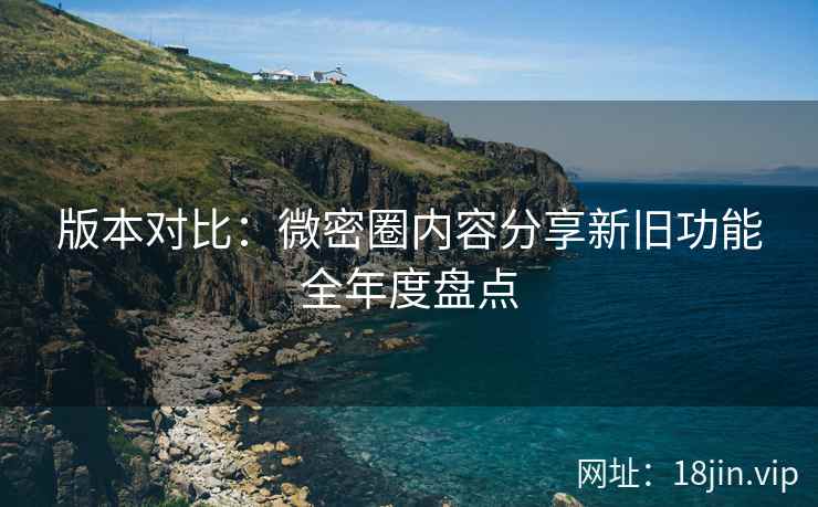 版本对比：微密圈内容分享新旧功能全年度盘点
