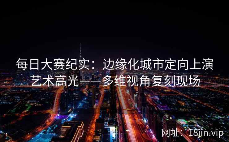 每日大赛纪实：边缘化城市定向上演艺术高光——多维视角复刻现场