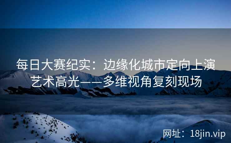 每日大赛纪实：边缘化城市定向上演艺术高光——多维视角复刻现场