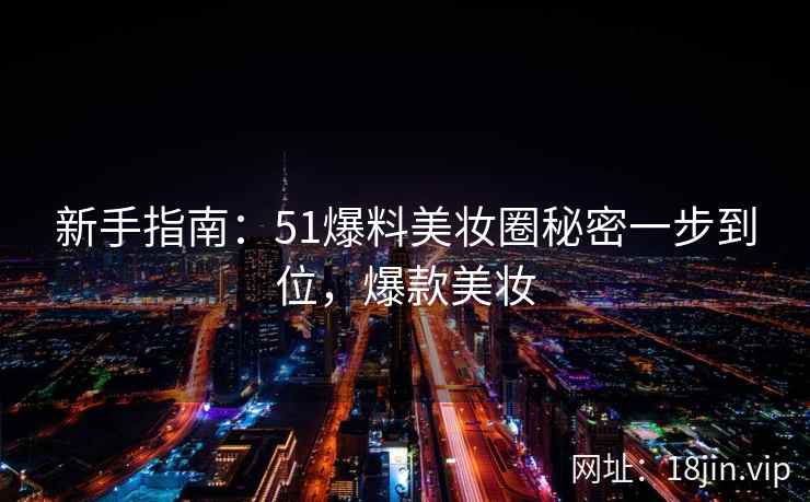 新手指南：51爆料美妆圈秘密一步到位，爆款美妆