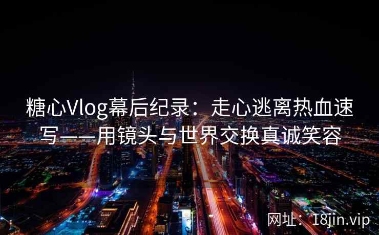 糖心Vlog幕后纪录：走心逃离热血速写——用镜头与世界交换真诚笑容
