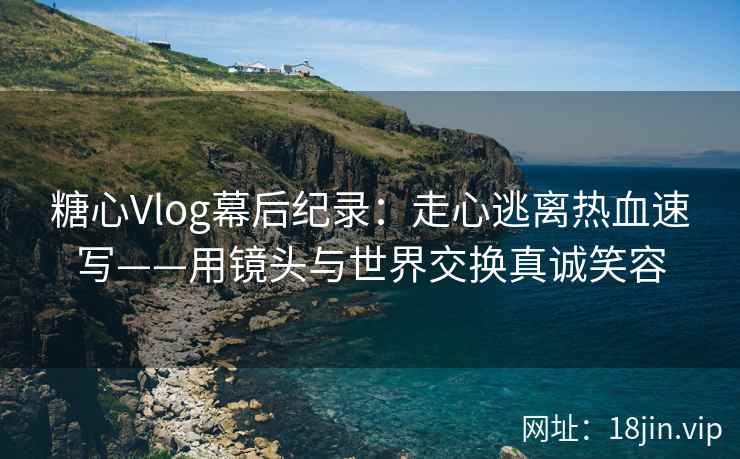 糖心Vlog幕后纪录：走心逃离热血速写——用镜头与世界交换真诚笑容