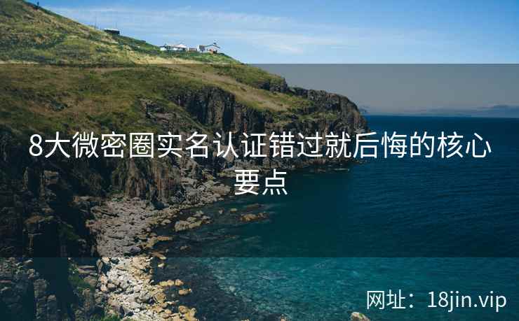 8大微密圈实名认证错过就后悔的核心要点