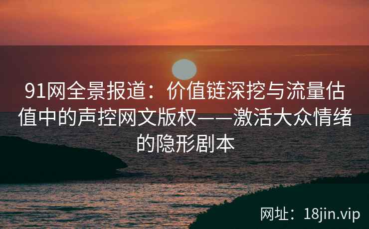 91网全景报道：价值链深挖与流量估值中的声控网文版权——激活大众情绪的隐形剧本