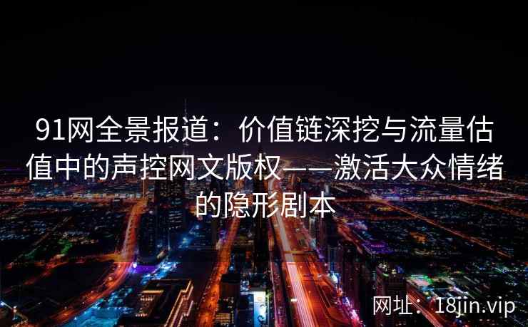 91网全景报道：价值链深挖与流量估值中的声控网文版权——激活大众情绪的隐形剧本