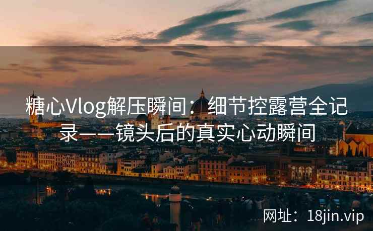 糖心Vlog解压瞬间：细节控露营全记录——镜头后的真实心动瞬间