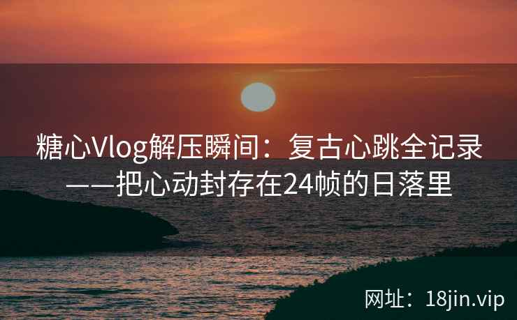 糖心Vlog解压瞬间：复古心跳全记录——把心动封存在24帧的日落里