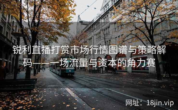 锐利直播打赏市场行情图谱与策略解码——一场流量与资本的角力赛