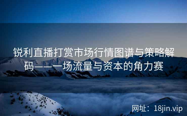 锐利直播打赏市场行情图谱与策略解码——一场流量与资本的角力赛