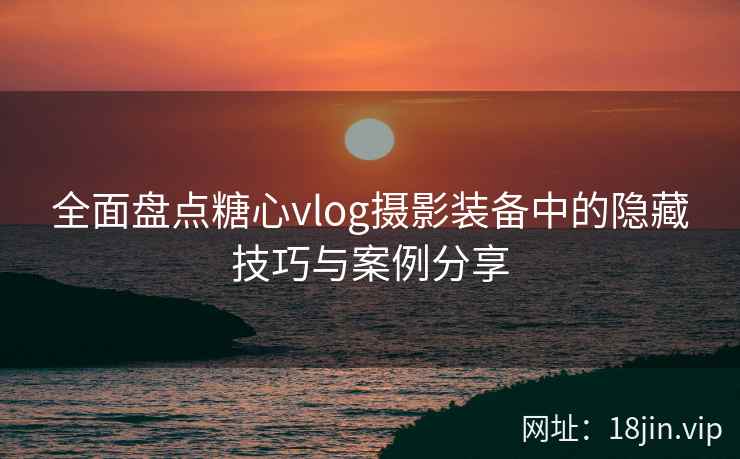 全面盘点糖心vlog摄影装备中的隐藏技巧与案例分享