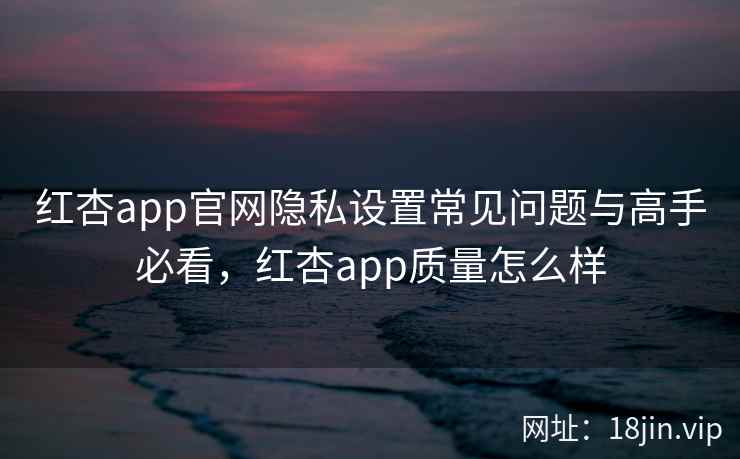 红杏app官网隐私设置常见问题与高手必看，红杏app质量怎么样