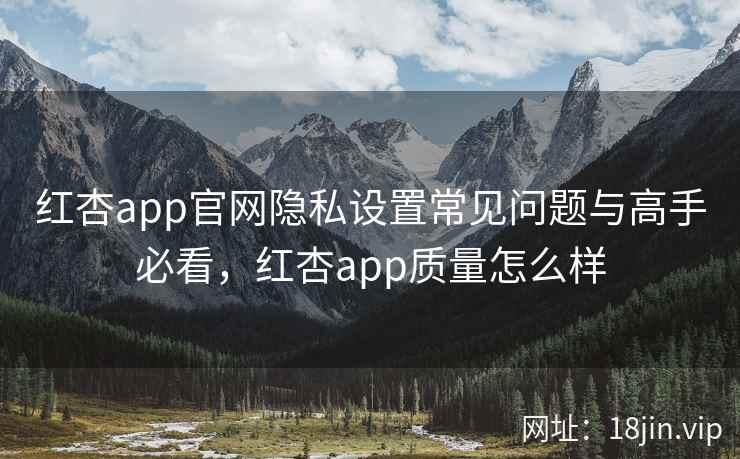 红杏app官网隐私设置常见问题与高手必看，红杏app质量怎么样