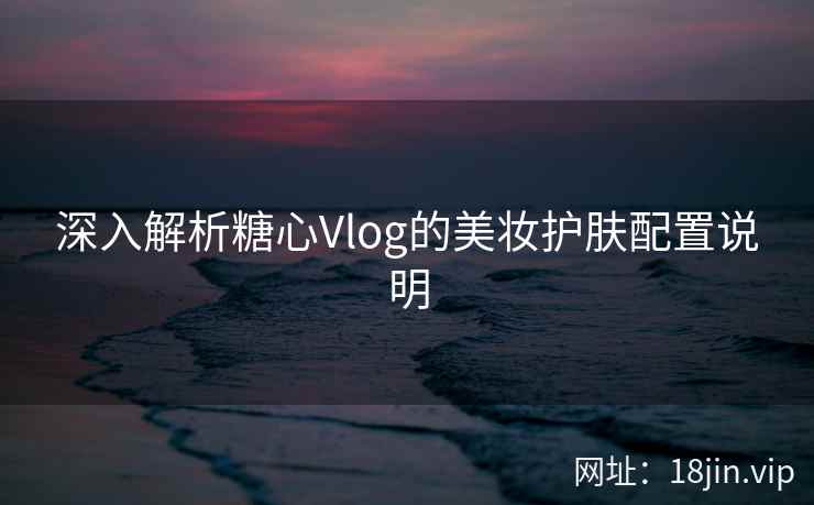 深入解析糖心Vlog的美妆护肤配置说明