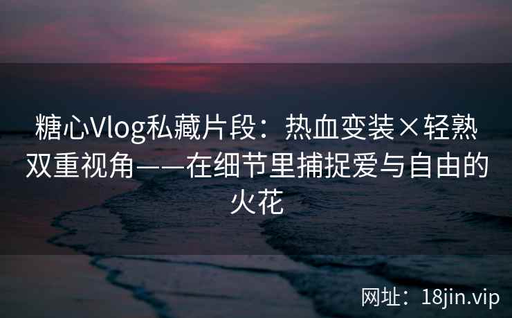 糖心Vlog私藏片段：热血变装×轻熟双重视角——在细节里捕捉爱与自由的火花
