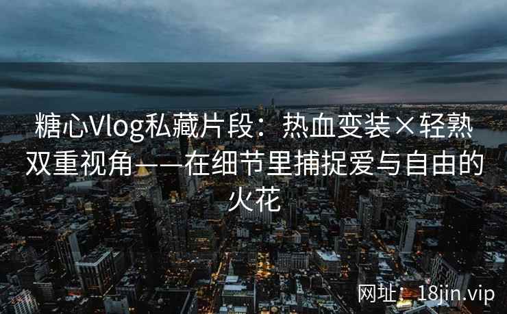 糖心Vlog私藏片段：热血变装×轻熟双重视角——在细节里捕捉爱与自由的火花