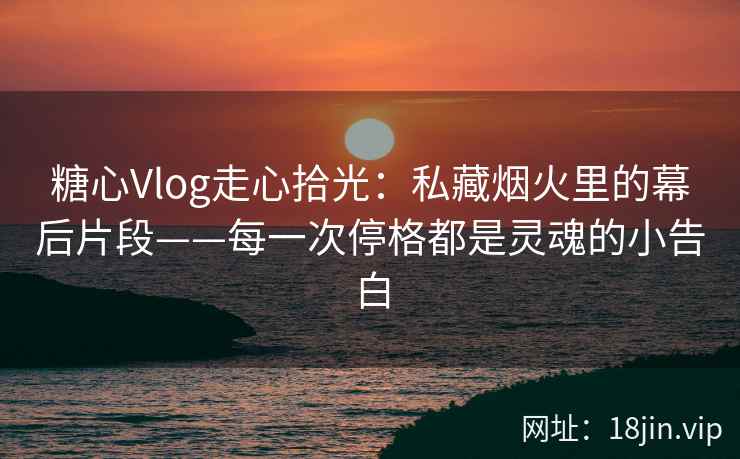 糖心Vlog走心拾光：私藏烟火里的幕后片段——每一次停格都是灵魂的小告白