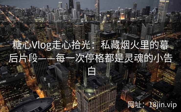 糖心Vlog走心拾光：私藏烟火里的幕后片段——每一次停格都是灵魂的小告白