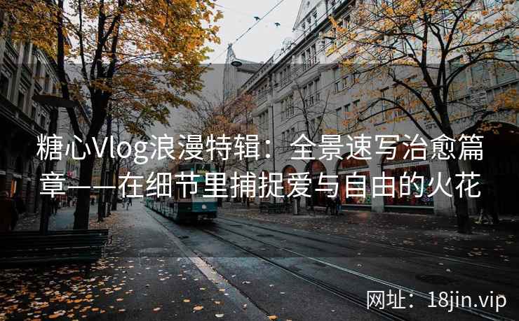 糖心Vlog浪漫特辑：全景速写治愈篇章——在细节里捕捉爱与自由的火花