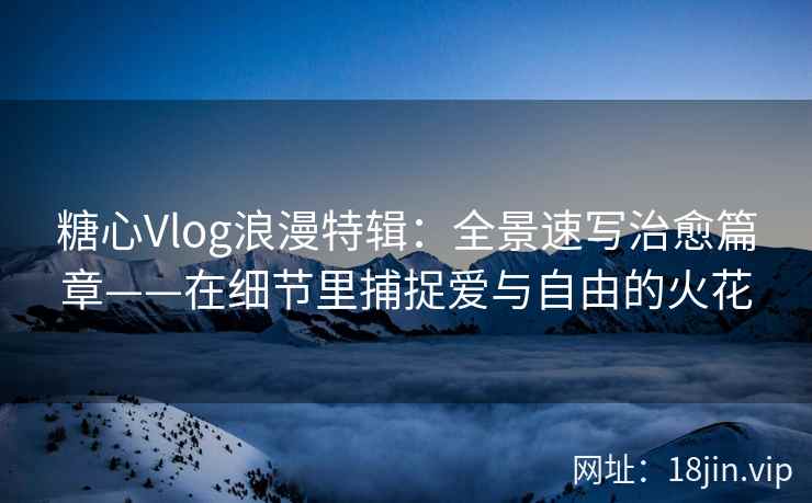 糖心Vlog浪漫特辑：全景速写治愈篇章——在细节里捕捉爱与自由的火花