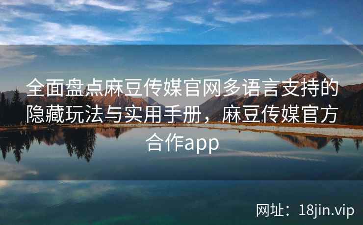全面盘点麻豆传媒官网多语言支持的隐藏玩法与实用手册，麻豆传媒官方合作app
